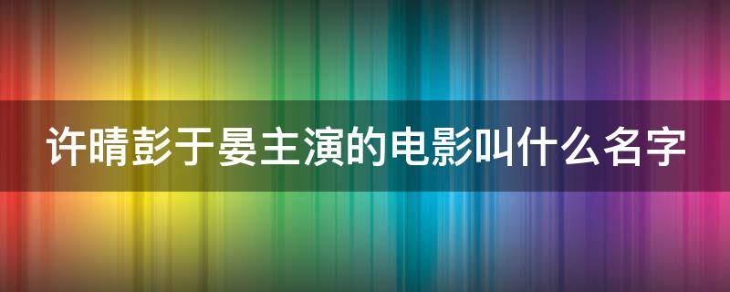 许晴彭于晏主演的电影叫什么名字 许晴彭于晏主演的电影叫什么名字啊