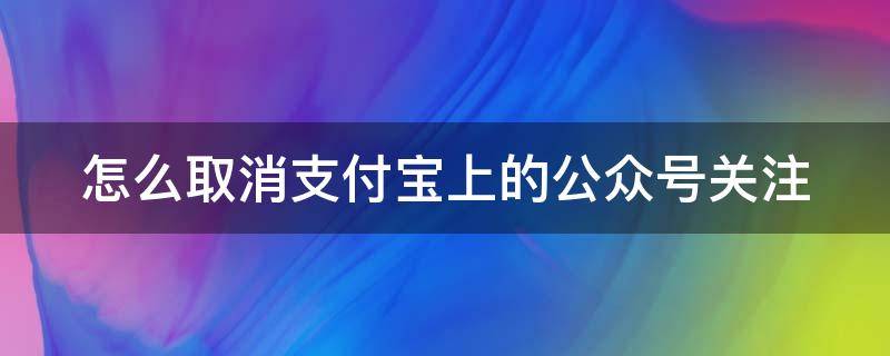 怎么取消支付宝上的公众号关注（怎么取消支付宝上的公众号关注记录）