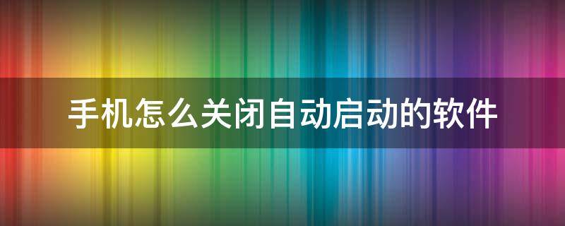 手机怎么关闭自动启动的软件（如何关掉自启动软件手机）