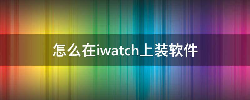 怎么在iwatch上装软件 iwatch软件安装