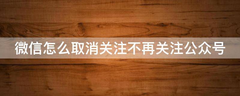 微信怎么取消关注不再关注公众号 微信怎么取消关注不再关注公众号了