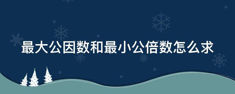 最大公因数和最小公倍数怎么求（分数最大公因数和最小公倍数怎么求）