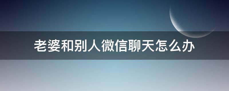 老婆和别人微信聊天怎么办（老婆和别人微信聊天怎么办,把对方微信还改名字）