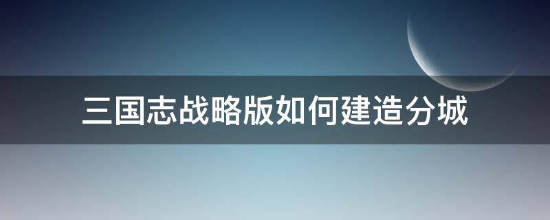 三国志战略版如何建造分城 三国志战略版分城建在哪里合适