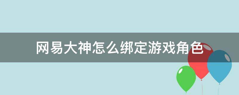 网易大神怎么绑定游戏角色（网易大神如何绑定游戏角色）