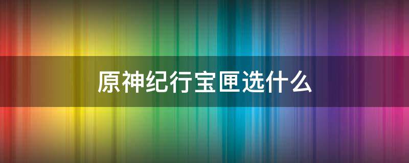 原神纪行宝匣选什么（原神纪行宝匣选什么武器）