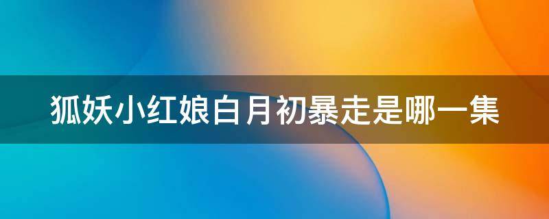 狐妖小红娘白月初暴走是哪一集 狐妖小红娘白月初精神崩溃是哪一集