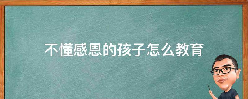 不懂感恩的孩子怎么教育（孩子不懂得感恩怎么教育）