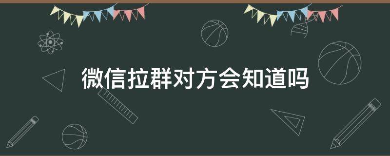 微信拉群对方会知道吗 拉群聊对方知道吗