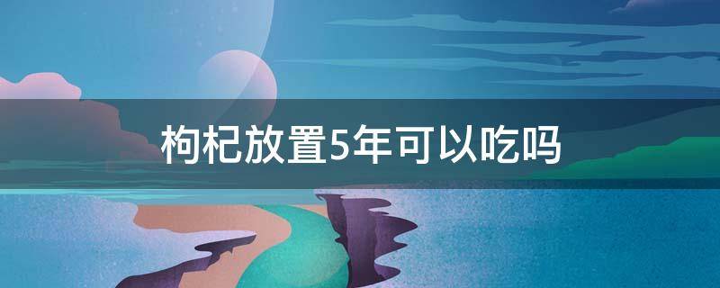 枸杞放置5年可以吃吗（枸杞放了五年还可以吃吗）