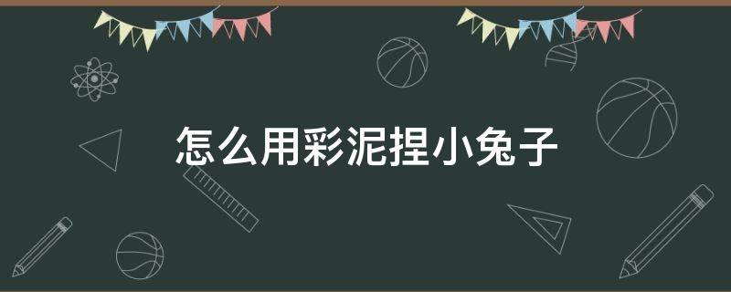 怎么用彩泥捏小兔子（怎么用彩泥捏小兔子呆萌可爱又简单）