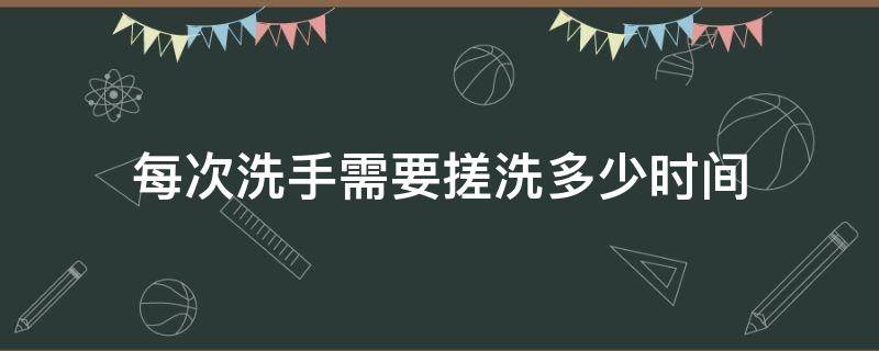 每次洗手需要搓洗多少时间（洗手至少要搓洗多长时间）