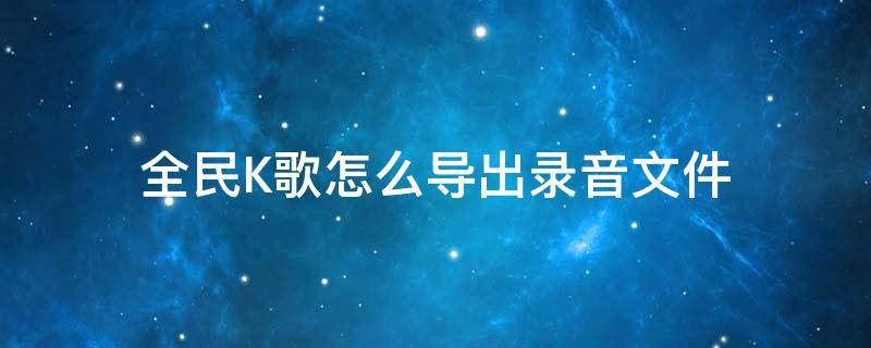 全民K歌怎么导出录音文件 全民k歌中录音怎么导出