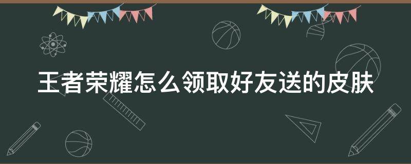 王者荣耀怎么领取好友送的皮肤（王者荣耀怎么领取好友送的皮肤碎片）