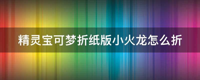 精灵宝可梦折纸版小火龙怎么折 用纸折精灵宝可梦小火龙