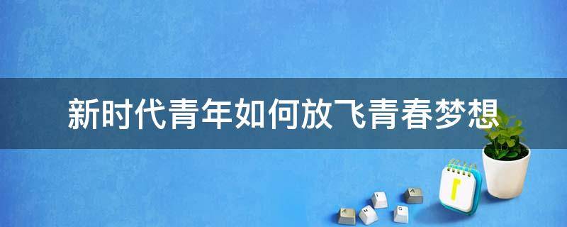 新时代青年如何放飞青春梦想 新时代青年如何放飞青春梦想300字