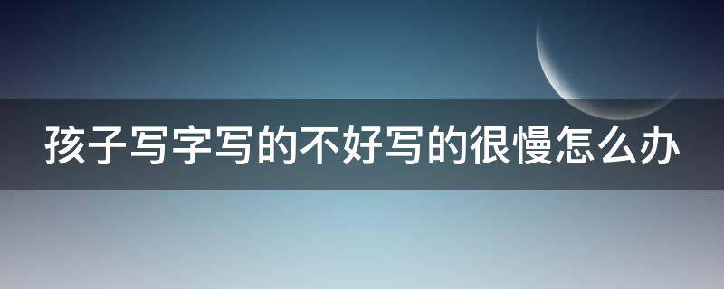 孩子写字写的不好写的很慢怎么办 孩子写字不好看怎么办写字慢