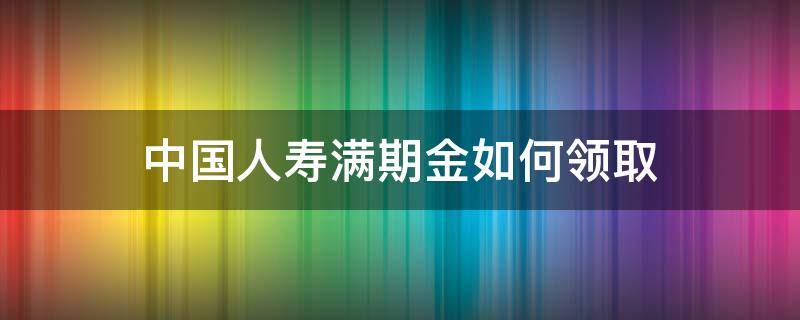 中国人寿满期金如何领取 人寿满期金领取方式