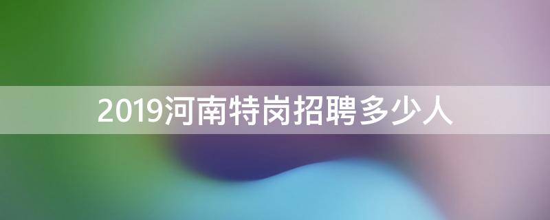 2019河南特岗招聘多少人（2020河南特岗各地招聘人数）