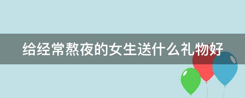 给经常熬夜的女生送什么礼物好（对于经常熬夜的女生送什么东西好）