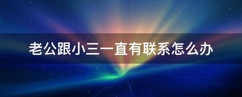 老公跟小三一直有联系怎么办 老公和小三联系我该怎么办