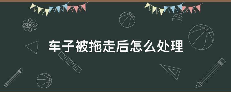 车子被拖走后怎么处理（车子被拖走了怎么处理）