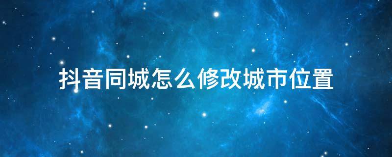 抖音同城怎么修改城市位置 抖音同城怎么修改城市位置?