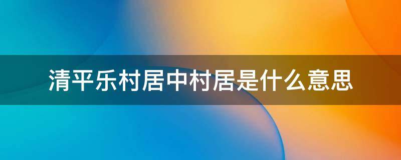 清平乐村居中村居是什么意思 清平乐村居中村居的意思是什么