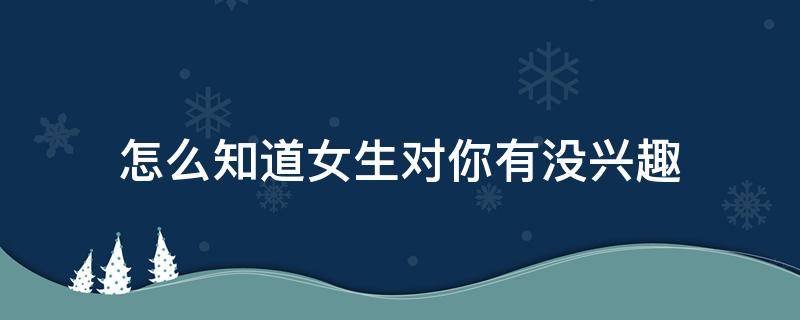 怎么知道女生对你有没兴趣（如何判断一个女人是不是对你有兴趣）