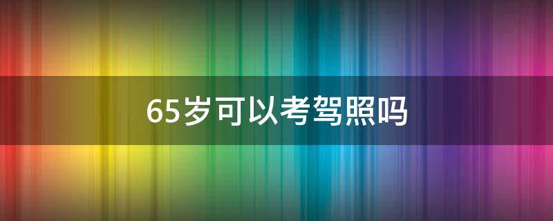 65岁可以考驾照吗（65岁还能不能考驾照）