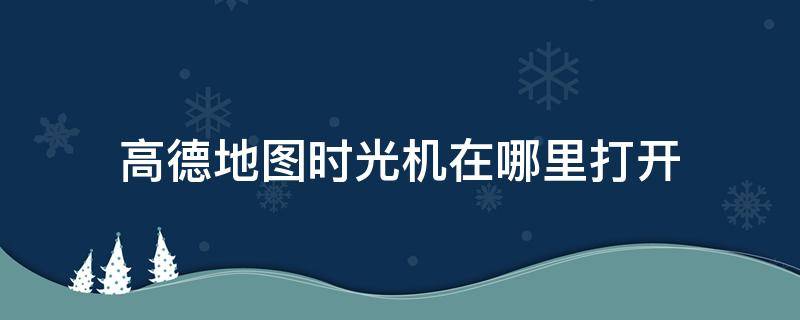 高德地图时光机在哪里打开 高德地图怎么打开时光机