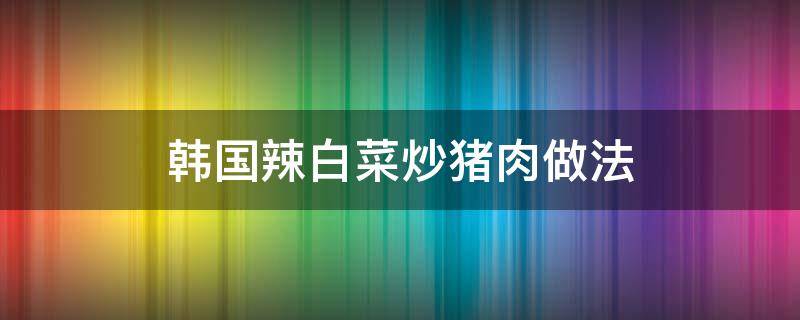 韩国辣白菜炒猪肉做法 韩国辣炒猪肉的做法