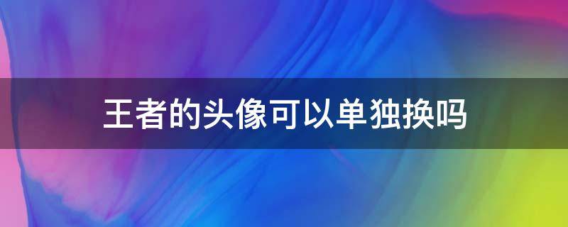 王者的头像可以单独换吗（王者荣耀的头像可以单独换吗）