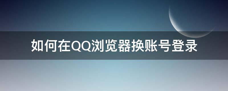 如何在QQ浏览器换账号登录（QQ浏览器怎么换账号登录）