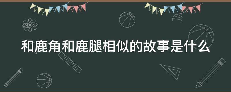 和鹿角和鹿腿相似的故事是什么（和鹿角和鹿腿相似的故事是什么动物）