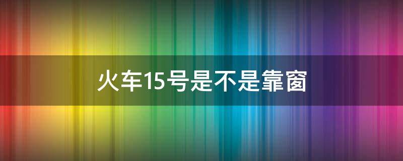 火车15号是不是靠窗 车厢15号是靠窗的不