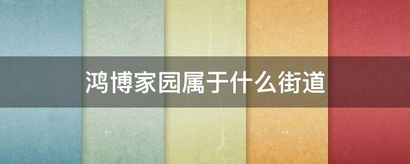 鸿博家园属于什么街道（鸿博家园属于哪个街道）