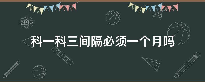 科一科三间隔必须一个月吗 科一和科三间隔一个月