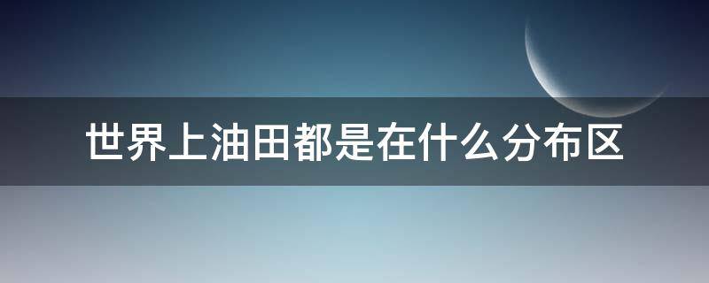 世界上油田都是在什么分布区（世界上有规模的油田都是在什么分布区）