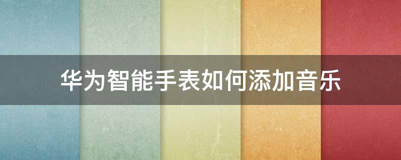 华为智能手表如何添加音乐 华为智能手表怎么放音乐