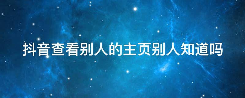 抖音查看别人的主页别人知道吗 怎么样看对方抖音才不被发现