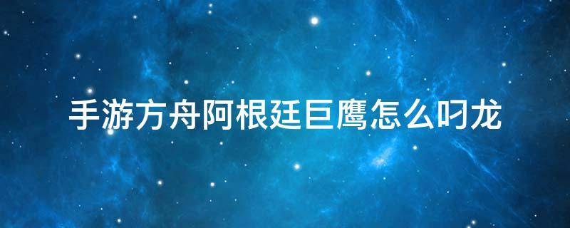 手游方舟阿根廷巨鹰怎么叼龙（方舟手游单机阿根廷巨鹰怎么叼龙）