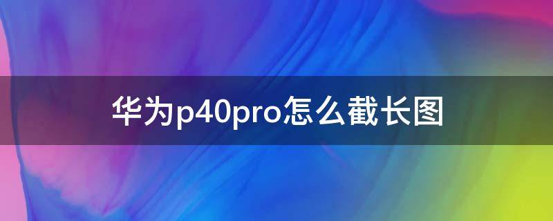 华为p40pro怎么截长图（华为p40pro长截图如何截取长图）