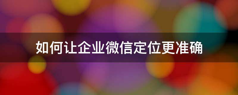 如何让企业微信定位更准确（企业微信通过什么定位）