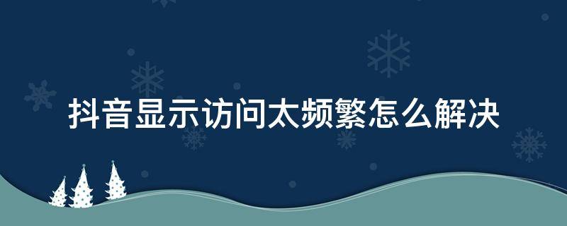 抖音显示访问太频繁怎么解决（抖音一直显示访问太频繁）