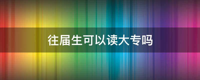 往届生可以读大专吗 往届生可以读大专吗?