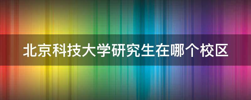 北京科技大学研究生在哪个校区 北京科技大学考研在哪个校区