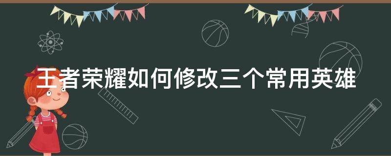 王者荣耀如何修改三个常用英雄（王者怎么改三个常用）