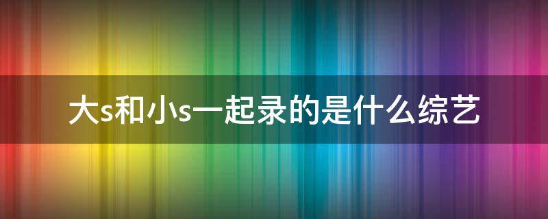 大s和小s一起录的是什么综艺（大s和小s一起录的是什么综艺还有信）