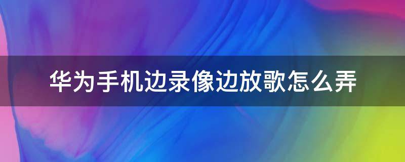 华为手机边录像边放歌怎么弄（华为手机怎样边录像边放音乐）